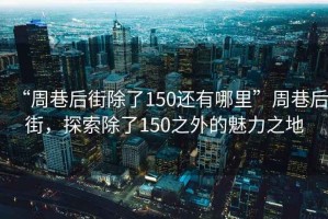 “周巷后街除了150還有哪里”周巷后街，探索除了150之外的魅力之地