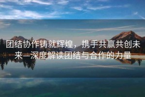 團結協作鑄就輝煌，攜手共贏共創未來—深度解讀團結與合作的力量