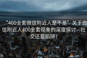 “400全套微信附近人是不是”關于微信附近人400全套現象的深度探討—社交還是陷阱？