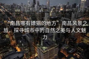 “南昌哪有嫖猖的地方”南昌風(fēng)景之旅，探尋城市中的自然之美與人文魅力