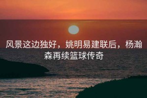風景這邊獨好，姚明易建聯后，楊瀚森再續籃球傳奇