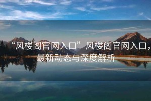 “風樓閣官網入口”風樓閣官網入口，最新動態與深度解析