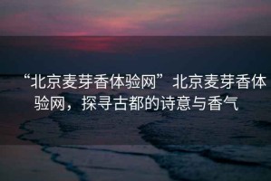 “北京麥芽香體驗網”北京麥芽香體驗網，探尋古都的詩意與香氣
