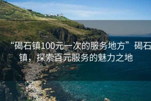 “碣石鎮100元一次的服務地方”碣石鎮，探索百元服務的魅力之地