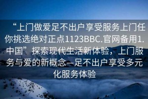 “上門做愛足不出戶享受服務(wù)上門任你挑選絕對正點1123BBC.官網(wǎng)備用1.中國”探索現(xiàn)代生活新體驗，上門服務(wù)與愛的新概念—足不出戶享受多元化服務(wù)體驗