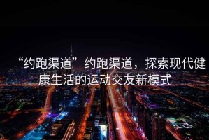 “約跑渠道”約跑渠道，探索現(xiàn)代健康生活的運動交友新模式