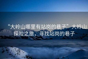 “大嶺山哪里有站崗的巷子”大嶺山探險之旅，尋找站崗的巷子
