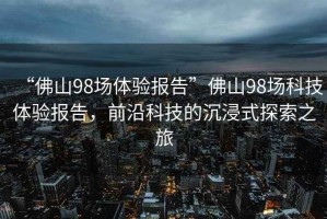 “佛山98場體驗報告”佛山98場科技體驗報告，前沿科技的沉浸式探索之旅