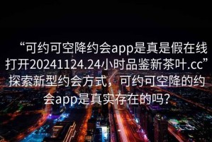 “可約可空降約會app是真是假在線打開20241124.24小時品鑒新茶葉.cc”探索新型約會方式，可約可空降的約會app是真實存在的嗎？