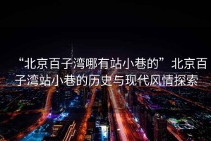 “北京百子灣哪有站小巷的”北京百子灣站小巷的歷史與現代風情探索
