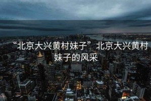 “北京大興黃村妹子”北京大興黃村妹子的風采