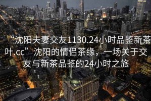 “沈陽夫妻交友1130.24小時品鑒新茶葉.cc”沈陽的情侶茶緣，一場關于交友與新茶品鑒的24小時之旅