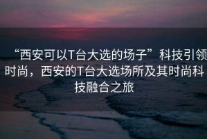 “西安可以T臺大選的場子”科技引領時尚，西安的T臺大選場所及其時尚科技融合之旅