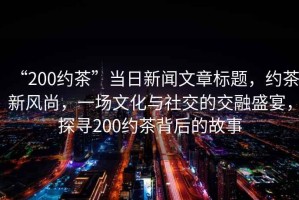 “200約茶”當日新聞文章標題，約茶新風尚，一場文化與社交的交融盛宴，探尋200約茶背后的故事