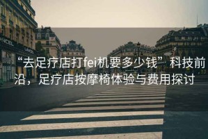 “去足療店打fei機要多少錢”科技前沿，足療店按摩椅體驗與費用探討