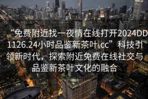 “免費附近找一夜情在線打開2024DD1126.24小時品鑒新茶葉.cc”科技引領新時代，探索附近免費在線社交與品鑒新茶葉文化的融合