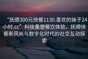“撫順300元快餐1130.喜歡的妹子24小時.cc”科技重塑餐飲體驗，撫順快餐新風尚與數字化時代的社交互動探索