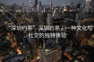 “深圳約茶”深圳約茶，一種文化與社交的獨特體驗
