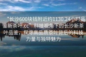 “長沙600塊錢附近約1130.24小時品鑒新茶葉.cc”科技視角下的長沙新茶葉品鑒，探尋高品質茶葉背后的科技力量與獨特魅力
