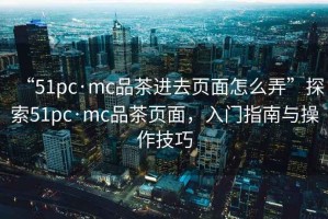 “51pc·mc品茶進去頁面怎么弄”探索51pc·mc品茶頁面，入門指南與操作技巧