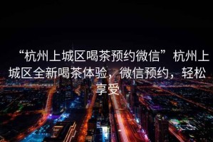 “杭州上城區(qū)喝茶預(yù)約微信”杭州上城區(qū)全新喝茶體驗(yàn)，微信預(yù)約，輕松享受