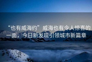 “也有威海約”威海也有令人驚喜的一面，今日新發(fā)現(xiàn)引領(lǐng)城市新篇章