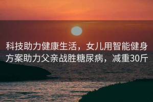科技助力健康生活，女兒用智能健身方案助力父親戰勝糖尿病，減重30斤