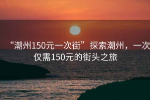 “潮州150元一次街”探索潮州，一次僅需150元的街頭之旅