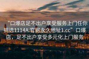 “口爆店足不出戶享受服務(wù)上門任你挑選1114A.官網(wǎng)永久地址1.cc”口爆店，足不出戶享受多元化上門服務(wù)