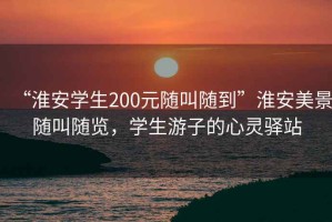 “淮安學(xué)生200元隨叫隨到”淮安美景隨叫隨覽，學(xué)生游子的心靈驛站