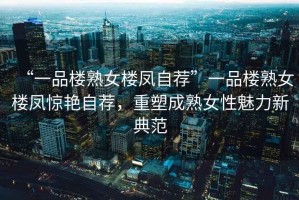 “一品樓熟女樓鳳自薦”一品樓熟女樓鳳驚艷自薦，重塑成熟女性魅力新典范
