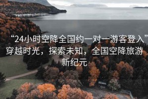 “24小時空降全國約一對一游客登入”穿越時光，探索未知，全國空降旅游新紀元