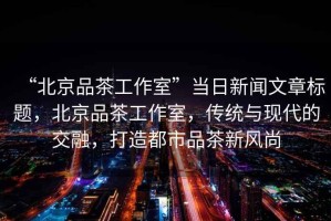 “北京品茶工作室”當日新聞文章標題，北京品茶工作室，傳統與現代的交融，打造都市品茶新風尚