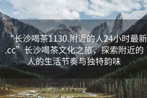 “長沙喝茶1130.附近的人24小時最新.cc”長沙喝茶文化之旅，探索附近的人的生活節奏與獨特韻味