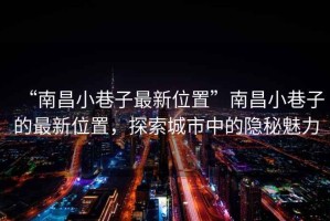 “南昌小巷子最新位置”南昌小巷子的最新位置，探索城市中的隱秘魅力