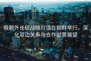 俄朝外長級戰(zhàn)略對話在朝鮮舉行，深化雙邊關(guān)系與合作前景展望