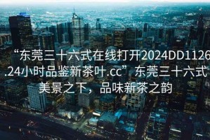 “東莞三十六式在線打開2024DD1126.24小時品鑒新茶葉.cc”東莞三十六式美景之下，品味新茶之韻