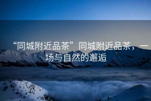 “同城附近品茶”同城附近品茶，一場與自然的邂逅