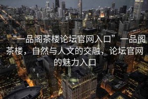 “一品閣茶樓論壇官網(wǎng)入口”一品閣茶樓，自然與人文的交融，論壇官網(wǎng)的魅力入口