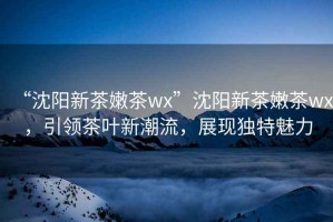 “沈陽新茶嫩茶wx”沈陽新茶嫩茶wx，引領(lǐng)茶葉新潮流，展現(xiàn)獨特魅力