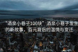 “酒泉小巷子100塊”酒泉小巷子發生的新故事，百元背后的溫情與變遷