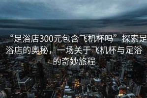 “足浴店300元包含飛機杯嗎”探索足浴店的奧秘，一場關于飛機杯與足浴的奇妙旅程