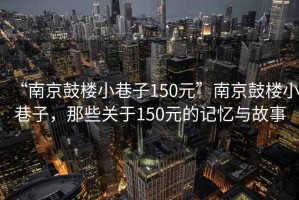 “南京鼓樓小巷子150元”南京鼓樓小巷子，那些關(guān)于150元的記憶與故事