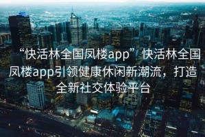 “快活林全國鳳樓app”快活林全國鳳樓app引領健康休閑新潮流，打造全新社交體驗平臺