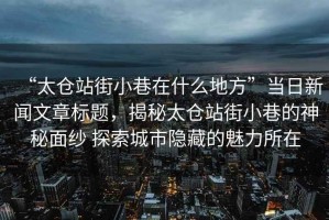 “太倉站街小巷在什么地方”當日新聞文章標題，揭秘太倉站街小巷的神秘面紗 探索城市隱藏的魅力所在