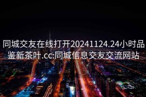 同城交友在線打開20241124.24小時品鑒新茶葉.cc:同城信息交友交流網站