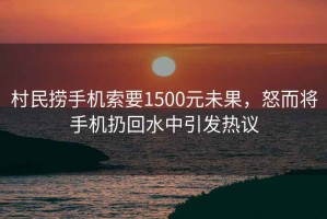 村民撈手機索要1500元未果，怒而將手機扔回水中引發熱議