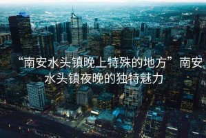 “南安水頭鎮晚上特殊的地方”南安水頭鎮夜晚的獨特魅力