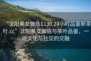 “沈陽美女微信1130.24小時品鑒新茶葉.cc”沈陽美女微信與茶葉品鑒，一場文化與社交的交融