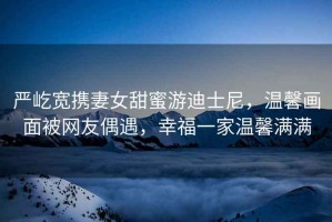 嚴屹寬攜妻女甜蜜游迪士尼，溫馨畫面被網友偶遇，幸福一家溫馨滿滿